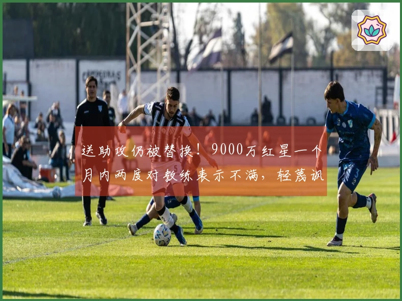 送助攻仍被替换！9000万红星一个月内两度对教练表示不满，轻蔑讽刺：“总是我”