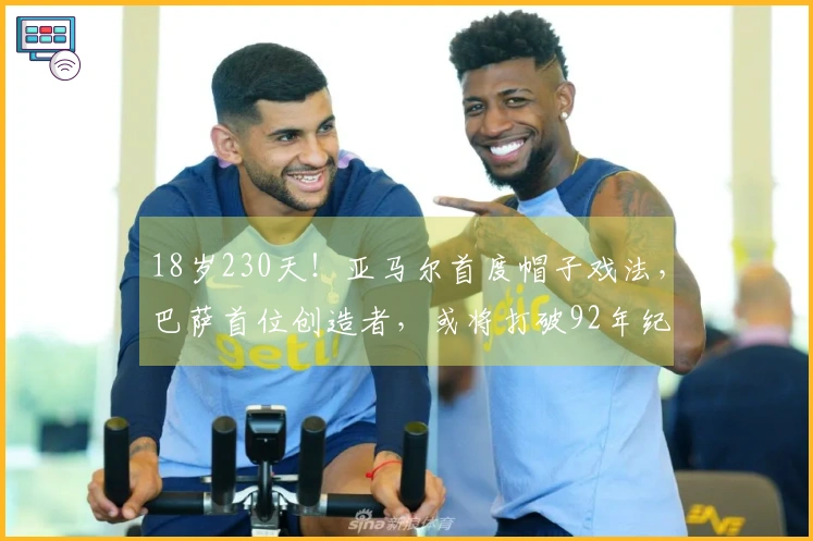 18岁230天！亚马尔首度帽子戏法，巴萨首位创造者，或将打破92年纪录