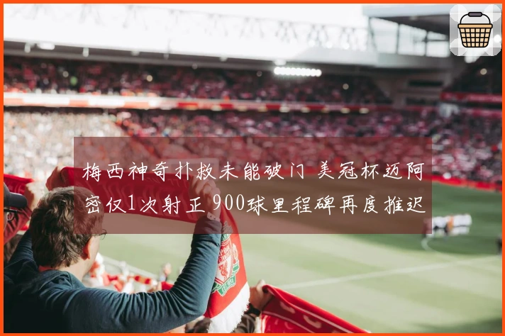 梅西神奇扑救未能破门 美冠杯迈阿密仅1次射正 900球里程碑再度推迟