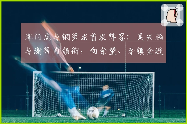 津门虎与铜梁龙首发阵容：吴兴涵与谢蒂内领衔，向余望、李镇全迎中超首战