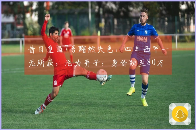 昔日皇马7号黯然失色，四年西甲一无所获，沦为弃子，身价跌至80万欧