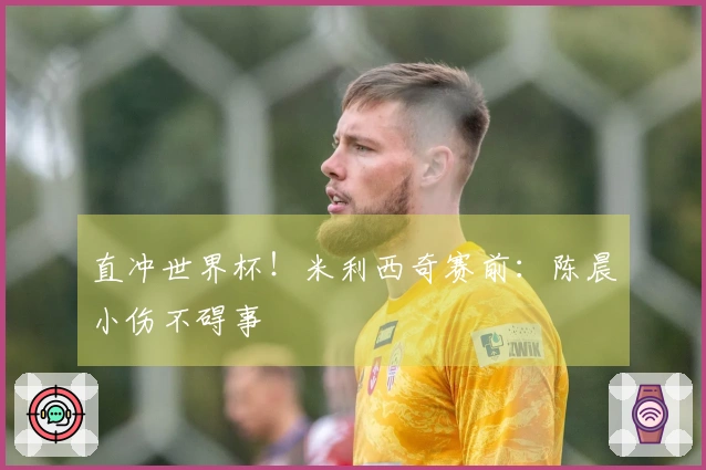 直冲世界杯！米利西奇赛前：陈晨小伤不碍事