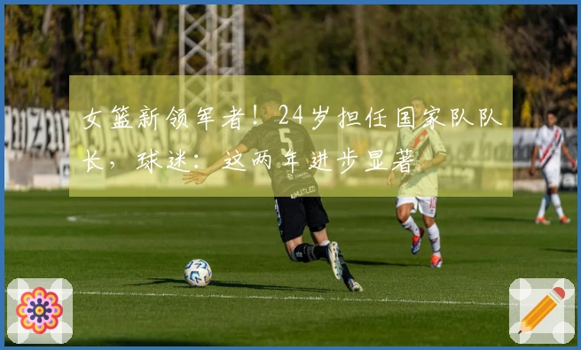 女篮新领军者！24岁担任国家队队长，球迷：这两年进步显著