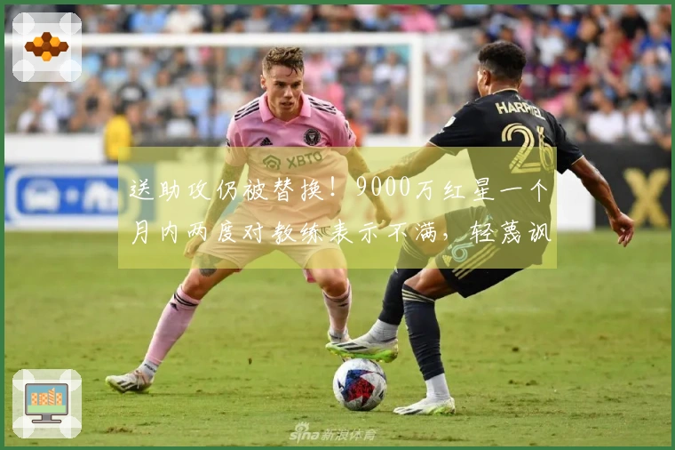 送助攻仍被替换！9000万红星一个月内两度对教练表示不满，轻蔑讽刺：“总是我”