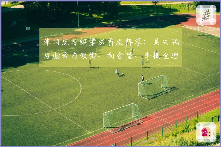 津门虎与铜梁龙首发阵容：吴兴涵与谢蒂内领衔，向余望、李镇全迎中超首战