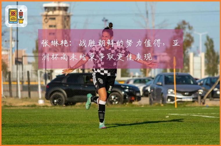 张琳艳：战胜朝鲜的努力值得，亚洲杯尚未结束争取更佳表现