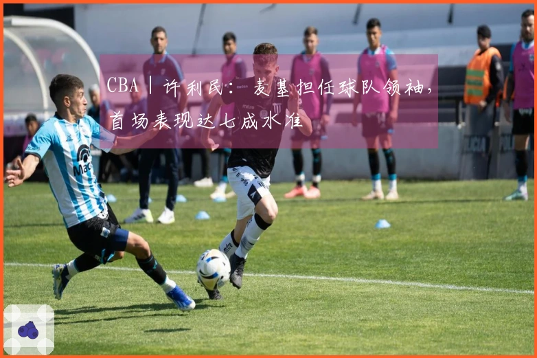 CBA｜许利民：麦基担任球队领袖，首场表现达七成水准