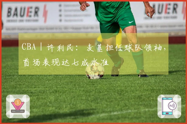 CBA｜许利民：麦基担任球队领袖，首场表现达七成水准