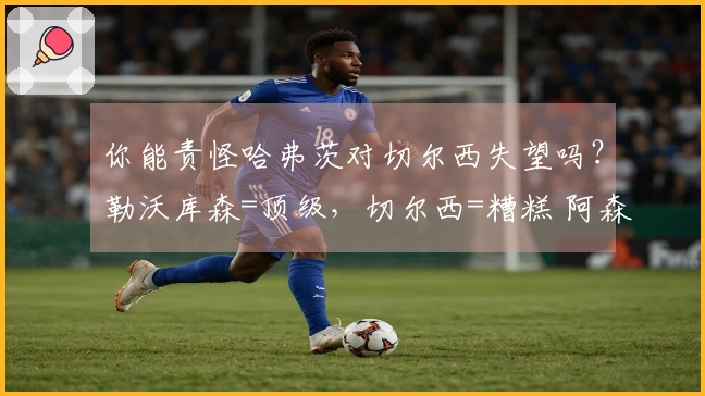 你能责怪哈弗茨对切尔西失望吗？勒沃库森=顶级，切尔西=糟糕 阿森纳知名学者