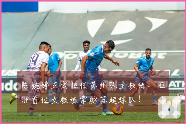 陈婉婷正式担任苏州队主教练，亚洲首位女教练掌舵苏超球队！