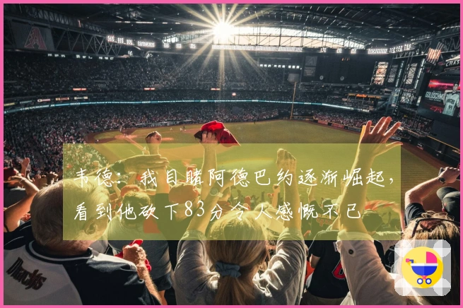 韦德：我目睹阿德巴约逐渐崛起，看到他砍下83分令人感慨不已