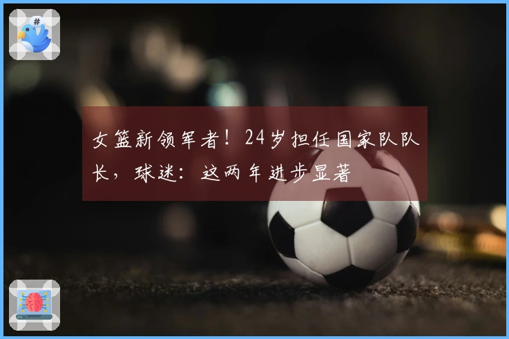 女篮新领军者！24岁担任国家队队长，球迷：这两年进步显著