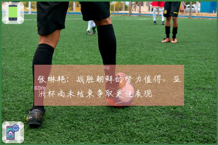 张琳艳：战胜朝鲜的努力值得，亚洲杯尚未结束争取更佳表现