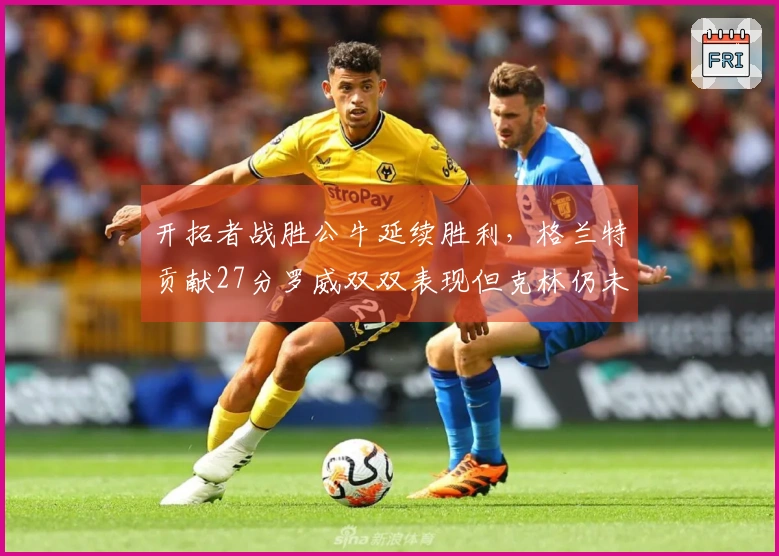 开拓者战胜公牛延续胜利，格兰特贡献27分罗威双双表现但克林仍未上场
